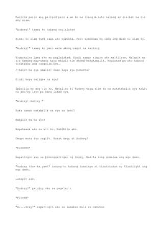 Madilim parin ang paligid pero alam ko na ilang minuto nalang ay sisikat na rin
ang araw.
"Audrey!" tawag ko habang naglalakad
Hindi ko alam kung saan ako pupunta. Pero sinundan ko lang ang daan na alam ko.
"Audrey!" tawag ko pero wala akong sagot na narinig
Nagpatuloy lang ako sa paglalakad. Hindi naman siguro ako maliligaw. Malapit na
rin namang mag-umaga kaya madali rin akong makakabalik. Naglakad pa ako habang
tinatawag ang pangalan nya.
/>Bakit ba sya umalis? Saan kaya sya pumunta?
Hindi kaya naligaw na sya?
Ipinilig ko ang ulo ko. Matalino si Audrey kaya alam ko na makakabalik sya kahit
na ano'ng layo pa nang lakad nya.
"Audrey! Audrey!"
Baka naman nakabalik na sya sa tent?
Babalik na ba ako?
Napahawak ako sa ulo ko. Nahihilo ako.
Umupo muna ako saglit. Nasan kaya si Audrey?
*KSSHHHH*
Napalingon ako sa pinanggalingan ng ingay. Nakita kong gumalaw ang mga damo.
"Audrey ikaw ba yan?" tanong ko habang tumatayo at tinututukan ng flashlight ang
mga damo.
Lumapit ako.
"Audrey?" patuloy ako sa pag-lapit
*KSSHHH*
"Au...drey?" napatingin ako sa lumabas mula sa damuhan
 