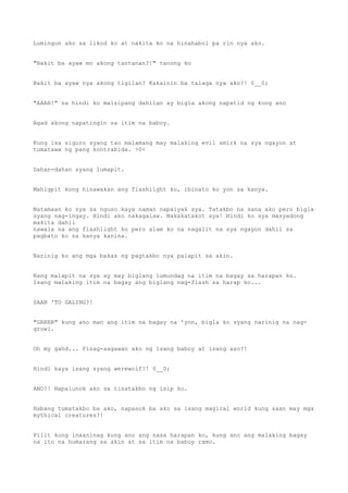 Lumingon ako sa likod ko at nakita ko na hinahabol pa rin nya ako.
"Bakit ba ayaw mo akong tantanan?!" tanong ko
Bakit ba ayaw nya akong tigilan? Kakainin ba talaga nya ako?! 0__0;
"AAAH!" sa hindi ko maisipang dahilan ay bigla akong napatid ng kung ano
Agad akong napatingin sa itim na baboy.
Kung isa siguro syang tao malamang may malaking evil smirk na sya ngayon at
tumatawa ng pang kontrabida. >0<
Dahan-dahan syang lumapit.
Mahigpit kong hinawakan ang flashlight ko, ibinato ko yon sa kanya.
Natamaan ko sya sa nguso kaya naman napaiyak sya. Tatakbo na sana ako pero bigla
syang nag-ingay. Hindi ako nakagalaw. Nakakatakot sya! Hindi ko sya masyadong
makita dahil
nawala na ang flashlight ko pero alam ko na nagalit na sya ngayon dahil sa
pagbato ko sa kanya kanina.
Narinig ko ang mga bakas ng pagtakbo nya palapit sa akin.
Nang malapit na sya ay may biglang lumundag na itim na bagay sa harapan ko.
Isang malaking itim na bagay ang biglang nag-flash sa harap ko...
SAAN 'TO GALING?!
"GRRRR" kung ano man ang itim na bagay na 'yon, bigla ko syang narinig na nag-
growl.
Oh my gahd... Pinag-aagawan ako ng isang baboy at isang aso?!
Hindi kaya isang syang werewolf?! 0__0;
ANO?! Napalunok ako sa tinatakbo ng isip ko.
Habang tumatakbo ba ako, napasok ba ako sa isang magical world kung saan may mga
mythical creatures?!
Pilit kong inaaninag kung ano ang nasa harapan ko, kung ano ang malaking bagay
na ito na humarang sa akin at sa itim na baboy ramo.
 