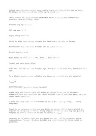 Malaki sya. Masyadong malaki para maging isang aso. Nakatalikod sya sa akin.
Tinitigan ko sya nang mabuti, mukha syang isang tao.
Isang piguro ng tao na nakaupo patalikod sa akin. Para syang naka-crouch
position paharap sa baboy ramo.
Nanlaki ang mga mata ko.
TAO nga sya! 0__0;
Bigla akong napatayo.
Hindi ko alam kung ano ang gagawin ko. Nakatingin lang ako sa kanya.
Kinakabahan ako. Tama bang tumakbo ako at iiwan ko sya?!
Hindi. Syempre hindi.
Pero hindi ko naman kilala 'to. Baka... Baka rapist?
Tumayo sya nang dahan-dahan.
Tama ako. Tao nga sya, ang tangkad nya. Tinignan ko sya nang buo. Naka-itim pala
sya.
In a flash, mabilis nyang nahablot ang kamay ko at hinila nya ako patakbo.
0____0;
WAAAAAAAAHHH!! Ang bilis nyang tumakbo!
Hawak lang nya nang mahigpit ang kamay ko habang nauuna sya sa pagtakbo.
Nakasunod lang ako. Nagtataka ako dahil mukhang alam nya ang daan kahit na hindi
naman namin nakikita.
O baka ako lang ang hindi nakakakita sa dilim dahil sya ay isang.... isang
bampira?!
Dapat ko na talagang tigilan ang pag-iisip na nahulog ako sa isang portal at
napunta sa isang magical world. Isang magical world kung saan may mga gwapong
bampira at puro nakahubad at ma-abs na werewolf. =____=
Napansin ko na habang hawak nya ang kamay ko, may tingling sensation akong
nararamdaman. Parang... biglang bumilis ang tibok ng puso ko hindi dahil sa
pagtakbo.
 