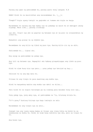 Parang ang gaan ng pakiramdam ko, parang gusto kong lumipad. @.@
HAAA? Hindi ko na maintidihan ang nararamdaman ko. >___<;
"Oomph!" bigla syang tumigil sa pagtakbo at tumama ako bigla sa kanya
Naramdaman ko nalang ang mga kamay nya na yumakap sa waist ko at mahigpit akong
niyakap. More like... parang itinatago
nya ako. Inipit nya ako sa pagitan ng katawan nya at ng puno na sinasandalan ng
likod ko.
Nakadikit ang pisngi ko sa dibdib nya.
Naramdaman ko ang bilis ng tibok ng puso nya. Kasing bilis rin ng sa akin.
Pakiramdam ko... ligtas ako.
Ang sarap sa pakiramdam ng yakap nya.
Ang init ng katawan nya. Napapikit ako habang pinapakinggan ang tibok ng puso
nya.
Hindi ko alam kung sino sya pero... yung yakap nya katulad ng kay...
Iminulat ko na ang mga mata ko.
Itinaas ko ang tingin ko para maaninag ang mukha nya.
Hindi ko masyadong makita ang mukha nya dahil sa dilim...
Pero hindi ko na siguro kailangan pa ng liwanag para malaman kung sino sya..
Yung yakap nya, yung amoy nya, at pakiramdam na 'to, kilalang kilala ko.
"It's gone," buntong hininga nya bago tumingin sa akin
Naramdaman ko ang tingin nya sa akin..
Inangat nya ang isang nyang kamay at hinawi ang ilang hibla ng buhok ko na
nakaharang sa mukha ko. Hindi ko alam kung nakikita nya ako, pero sa tingin ko
oo.
Ang boses nya.
 