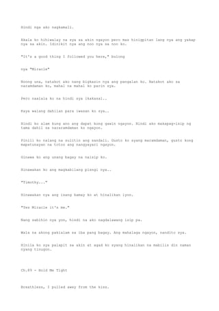Hindi nga ako nagkamali.
Akala ko hihiwalay na sya sa akin ngayon pero mas hinigpitan lang nya ang yakap
nya sa akin. Idinikit nya ang noo nya sa noo ko.
"It's a good thing I followed you here," bulong
nya "Miracle"
Noong una, natakot ako nang bigkasin nya ang pangalan ko. Natakot ako sa
naramdaman ko, mahal na mahal ko parin sya.
Pero naalala ko na hindi sya ikakasal..
Kaya walang dahilan para iwasan ko sya..
Hindi ko alam kung ano ang dapat kong gawin ngayon. Hindi ako makapag-isip ng
tama dahil sa nararamdaman ko ngayon.
Pinili ko nalang na sulitin ang sandali. Gusto ko syang maramdaman, gusto kong
mapatunayan na totoo ang nangyayari ngayon.
Ginawa ko ang unang bagay na naisip ko.
Hinawakan ko ang magkabilang pisngi nya..
"Timothy..."
Hinawakan nya ang isang kamay ko at hinalikan iyon.
"Yes Miracle it's me."
Nang sabihin nya yon, hindi na ako nagdalawang isip pa.
Wala na akong pakialam sa iba pang bagay. Ang mahalaga ngayon, nandito sya.
Hinila ko sya palapit sa akin at agad ko syang hinalikan na mabilis din naman
nyang tinugon.
Ch.89 - Hold Me Tight
Breathless, I pulled away from the kiss.
 