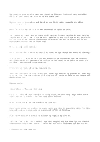 Huminga ako nang malalim bago sya tignan ng diretso. Unti-unti nang sumisikat
ang araw kaya naman nakikita ko na ang mukha nya.
He was just as breathless and dazed as me. Hindi parin nawawala ang after
effects ng halik namin.
Nakatingin rin sya sa akin na may malumanay na ngiti sa labi.
Pakiramdam ko ilang taon ko syang hindi nakita. Sobrang na-miss ko sya. Na-miss
ko ang mga yakap at halik nya sa akin. Na-miss ko ang ngiti nya at ang pagtingin
nya sa akin na may halong pagmamahal. Tinitignan nya ako na parang ako na ang
pinakaimportanteng tao sa buhay nya.
Bigla nalang akong naluha.
Bakit ako naniwala? Paano ko naisip na hindi na nga talaga ako mahal ni Timothy?
Siguro dahil... alam ko na hindi ako deserving sa pagmamahal nya. Na darating
din ang araw na may mamahalin si Timothy na mas higit pa sa akin. Na iiwan nya
ako dahil nakakapagod akong mahalin.
Iiwan nya ako katulad ng mga magulang ko.
Pero napaka-stupid ko para isipin yon. Hindi sya katulad ng parents ko. Para kay
Timothy, ako lang ang mahalaga wala nang iba pa. Halos sa akin na nga umikot ang
buong mundo nya.
Walang naging
ibang babae si Timothy. Ako lang.
Kahit kailan hindi sya tumingin sa ibang babae, sa akin lang. Kaya naman bakit
ko naisip na ipinagpalit nya ako nang ganon kadali?
Hindi ko na napigilan ang pagpatak ng luha ko.
Naturingan akong top student sa klase tapos ang hina ko pagdating dito. Ang hina
ko pagdating sa pagtitiwala sa pagmamahal sa'kin ni Timothy.
"I'm sorry Timothy," sambit ko kasabay ng pagtulo ng luha ko.
"Retard, that's my line," ngumiti sya pero seryoso ang mga mata nya "If there's
someone who should say 'sorry', that's me. Not you," hinalikan nya ang noo ko.
Pinunasan nya ang luha ko.
 