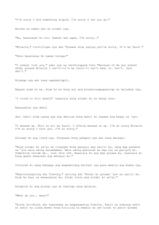 "I'm sorry I did something stupid. I'm sorry I let you go."
Naluha na naman ako sa sinabi nya.
"No, kasalanan ko rin. Sumuko ako agad, I'm sorry.."
"Miracle," tinititigan nya ako "please stop saying you're sorry. It's my fault."
"Pero kasalanan ko naman talaga-"
"I almost lost you," sabi nya sa nahihirapang tono "Because of me you almost
died, please Miracle I can't--it's my fault--I can't bear it. Don't. Just
don't."
Niyakap nya ako nang napakahigpit.
Ngayon alam ko na. Alam ko na kung ano ang pinaka-nagpapahirap sa kalooban nya.
'I tried to kill myself' naaalala kong sinabi ko sa kanya noon.
Nasasaktan sya dahil
don. Dahil alam nyang sya ang dahilan kung bakit ko nagawa ang bagay na 'yon.
"I messed up. This is all my fault. I fcking messed us up. I'm so sorry Miracle.
I'm so sorry I hurt you. I'm so sorry."
Hinimas ko ang likod nya. Hinayaan kong yakapin nya ako nang matagal.
"Nung sinabi ko sa'yo na tinangka kong patayin ang sarili ko, nang mga panahon
na 'yon wala akong maramdaman. Wala akong pakialam sa mga tao sa paligid ko.
Something inside me.. just shut off. Naaalala ko ang mga ginawa ko, naaalala ko
kung gaano kasarado ang emosyon ko."
Itinulak ko nang bahagya ang magkabilang balikat nya para makita ang mukha nya.
"Nag-sinungaling ako Timothy," umiling ako "Hindi ko ginawa 'yon sa sarili ko.
Alam ko kasi na masasaktan ka. Hindi totoo ang sinabi ko sa'yo."
Hinaplos ko ang pisngi nya at huminga nang malalim.
"What do you.. mean?"
"Hindi ko--Hindi ako nagtangka na magpakamatay Timothy. Kahit na sobrang sakit
at kahit na ilang beses kong hiniling na mawala na ako hindi ko parin ginawa
 