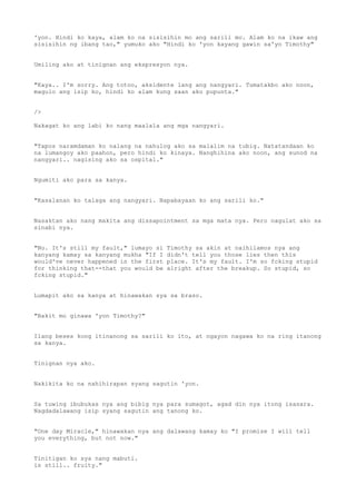 'yon. Hindi ko kaya, alam ko na sisisihin mo ang sarili mo. Alam ko na ikaw ang
sisisihin ng ibang tao," yumuko ako "Hindi ko 'yon kayang gawin sa'yo Timothy"
Umiling ako at tinignan ang ekspresyon nya.
"Kaya.. I'm sorry. Ang totoo, aksidente lang ang nangyari. Tumatakbo ako noon,
magulo ang isip ko, hindi ko alam kung saan ako pupunta."
/>
Nakagat ko ang labi ko nang maalala ang mga nangyari.
"Tapos naramdaman ko nalang na nahulog ako sa malalim na tubig. Natatandaan ko
na lumangoy ako paahon, pero hindi ko kinaya. Nanghihina ako noon, ang sunod na
nangyari.. nagising ako sa ospital."
Ngumiti ako para sa kanya.
"Kasalanan ko talaga ang nangyari. Napabayaan ko ang sarili ko."
Nasaktan ako nang makita ang dissapointment sa mga mata nya. Pero nagulat ako sa
sinabi nya.
"No. It's still my fault," lumayo si Timothy sa akin at naihilamos nya ang
kanyang kamay sa kanyang mukha "If I didn't tell you those lies then this
would've never happened in the first place. It's my fault. I'm so fcking stupid
for thinking that--that you would be alright after the breakup. So stupid, so
fcking stupid."
Lumapit ako sa kanya at hinawakan sya sa braso.
"Bakit mo ginawa 'yon Timothy?"
Ilang beses kong itinanong sa sarili ko ito, at ngayon nagawa ko na ring itanong
sa kanya.
Tinignan nya ako.
Nakikita ko na nahihirapan syang sagutin 'yon.
Sa tuwing ibubukas nya ang bibig nya para sumagot, agad din nya itong isasara.
Nagdadalawang isip syang sagutin ang tanong ko.
"One day Miracle," hinawakan nya ang dalawang kamay ko "I promise I will tell
you everything, but not now."
Tinitigan ko sya nang mabuti.
is still.. fruity."
 