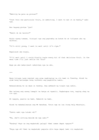 "Mahilig ka pala sa prutas?"
"Just this one particular fruit, so addicting. I want to eat it so badly," sabi
nya.
Ano kayang prutas 'yon?
"Bakit di mo kainin?"
Bigla syang tumawa. Itinigil nya ang pag-amoy sa buhok ko at tinignan ako ng
diretso.
"It's still young, I want to wait until it's ripe."
Napalunok ako bigla.
"I'll wait until I could finally taste every bit of that delicious fruit. In the
mean time I'll just settle for this"
Bago pa ako maka-react nahalikan nya na ako.
***
Nang tuluyan nang sumikat ang araw naghiwalay na rin kami ni Timothy. Hindi ko
alam kung kailangan kong isikreto ang pagkikita namin.
Nakasalubong ko sa daan si Audrey. Ang awkward ng tingin nya sakin.
Ako nalang ang unang lumapit sa kanya at ngumiti. Pagkatapos non, naging okay na
rin sya.
At ngayon, paalis na kami. Babalik na kami.
Hindi ko makakalimutan ang Mt Banahaw. Totoo nga na isa itong Holy Mountain.
"Sakin sabi sya tatabi eh!"
"No, she's sitting beside me nga sabi!"
"Audrey! Kayo na ang magkatabi palagi! Kami naman dapat ngayon!"
"Kaya nga eh! Kami na magkatabi papunta dito kaya dapat kami rin magkatabi
 