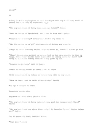pauwi!"
Si
Audrey at Michie nag-aagawan sa akin. Hinihigit nila ang dalawa kong braso na
parang naglalaro lang ng tug-of-war. =__=
"Ako ang bestfriend ni Sammy kaya sakin sya tatabi!" Michie
"Bago ka nya naging bestfriend, bestfriend ko muna sya!" Audrey
"Naiinis na ako Audrey!" binitawan ni Michie ang braso ko
"Ako din naiinis na sa'yo!" binitawan din ni Audrey ang braso ko.
Lumayo na ako sa kanilang dalawa. Haay ang braso ko, namumula. Kanina pa sila.
"Class! Bilisan nyo, pumasok na kayo sa loob ng bus para makaalis na tayo ng
maaga. Double time! Double time! Siguraduhin na walang naiwan ha? Pasok na!"
tawag ni Sir Palaez habang nakatayo sa may pinto ng bus.
"Pumasok na daw tayo," sabi ni Maggie
"Samin nalang daw tatabi si Sammy," sabi ni China
Hindi sila pinansin ng dalawa at patuloy lang sila sa pag-tatalo.
"Tara na Sammy, iwan na natin silang dalawa," Maggie
"Oo nga," sangayon ni China
Bumuntong hininga ako.
Naglakad na kaming tatlo papunta sa bus.
"Ako ang bestfriend ni Sammy mula part one, part two hanggang part three!"
Michie
"Ako ang bestfriend nya since diapers okay! At SammyDee forever! Kaming dalawa
yon!" Audrey
"Eh di gagawa din kami, SaMich!" Michie
"Gaya gaya!" Audrey
 