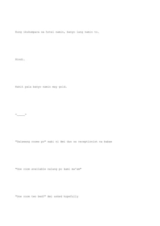 Kung ikukumpara sa hotel namin, banyo lang namin to.
Hindi.
Kahit pala banyo namin may gold.
-_____-
"Dalawang rooms po" sabi ni Ami dun sa receptionist na babae
"One room available nalang po kami ma'am"
"One room two bed?" Ami asked hopefully
 