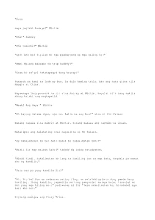 "Puto
maya paglaki buwaya?" Michie
"Che!" Audrey
"Che bureche?" Michie
"Grr! Ano ba? Tigilan mo nga pagdugtong sa mga salita ko!"
"Hmp! Walang basagan ng trip Audrey!"
"Ewan ko sa'yo! Nakakapagod kang kausap!"
Pumasok na kami sa loob ng bus. Sa dulo kaming tatlo. Ako ang nasa gitna nila
Maggie at China.
Maya-maya lang pumasok na rin sina Audrey at Michie. Nagulat sila nang makita
akong katabi ang magkapatid.
"Waah! Ang daya!" Michie
"Oh kayong dalawa dyan, upo na. Aalis na ang bus!" utos ni Sir Palaez
Walang nagawa sina Audrey at Michie. Silang dalawa ang nagtabi sa upuan.
Makalipas ang kalahating oras nagsalita si Mr Palaez.
"Ay nakalimutan ko na! AAH! Bakit ko nakalimutan yon?!"
"Bakit Sir may naiwan kayo?" tanong ng isang estudyante.
"Hindi hindi. Nakalimutan ko lang na humiling dun sa mga bato, nagdala pa naman
ako ng kandila."
"Para san po yung kandila Sir?"
"Ah. Ito ba? Dun sa nadaanan nating ilog, sa malalaking bato don, pwede kang
humiling. Itong kandila, gagamitin mo tong pangsulat sa mga bato. Isusulat mo
don yung mga hiling mo.." paliwanag ni Sir "Pero nakalimutan ko, hinahabol nyo
kasi ako non."
Biglang sumigaw ang Crazy Trios.
 
