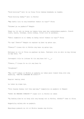 "Good morning!" bati ko sa Crazy Trios habang bumababa sa hagdan.
"Good morning Sammy!" bati ni Michie
"Mga bakla luto na ang breakfast kumain na tayo!" China
"Salamat po sa pagkain!" Maggie
Umupo na rin ako sa harap ng lamesa kung saan may nakahandang pagkain. French
toast, bacon, hotdogs, sunny sideup, fried rice at pandesal.
"Dahil nagbalik na si Sammy sa bahay natin! Kumain na tayo!" China
"Oo nga! Cheers!" Maggie na nagtaas ng baso ng gatas nya.
"Cheers!" tinaas din ni Michie ang baso ng gatas nya.
Nakigaya na rin si China sa pagtaas ng baso. Tumingin sila sa akin na may kislap
sa mga mata. *U*
Ine-expect nila na itataas ko rin ang baso ko? =___=
"Cheers.." tinaas ko na rin ang baso ko
*DingDong!*
"May tao!" tumayo si Michie at pumunta sa labas para tignan kung sino ang
dumating. "ANO'NG GINAGAWA MO RITO?!!"
Nagulat kaming lahat
sa lakas ng sigaw nya.
"Sino kayang kaaway nun? Ang aga-aga," nagpatuloy sa pagkain si Maggie
"HINDI KA PWEDENG PUMASOK!!" sigaw ulit ni Michie sa labas
"Ay bading alam ko na kung sino ang kausap nun si Michie, hahaha!" tawa ni China
Nagpatuloy nalang ako sa pagkain.
Maya-maya pumasok na rin si Michie kasama ang bisita.
 