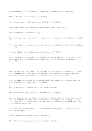 "Good morning," bati ni Audrey at umupo sa bakanteng silya sa tabi ko
"Mmmm..." nakatingin si Michie kay Audrey
"Bestfriend number two," pang-aasar ni Audrey kay Michie
"Hindi ako number two! Number one ako! Number one!" >0< Michie
Hay nag-umpisa na naman sila. =__=
"Ako lang ang number one bestfriend nya kahit itanong mo pa kay Simsimi!" Michie
>0<
"If I know ikaw lang naman ang nagturo sa kanya na magsinungaling no," pambabara
ni Audrey
"Pano mo alam?! Secret lang namin yun ni Simi ah!" >0<!!!
Palagi nalang silang ganyan. =__= Minsan sa sobrang asaran nila di na nila ako
napapansin. Ako yung pinag-aagawan pero ako yung di masyadong pinapansin.
(__.___")
***
Nagbalik sa normal ang lahat. Napilit ako ng Crazy Trios na tumira ulit kasama
nila. Pumayag na rin ako dahil ang lungkot tumira sa Perez Estate. Masyadong
malaki pero wala naman ang pamilya ko, na-mimiss ko na si Angelo.
Hindi ko alam kung kailan sila babalik bukod don, hindi ko alam kung handa ba
akong harapin sila kapag bumalik na sila.
Naalala ko ang huli naming pagkikita. Hindi maganda.
"May bago palang umupa dun sa apartment?" puna ni Maggie
Tumingin kaming lahat sa huling kwarto ng paupahang unit kung saan nakaharap sa
amin ang veranda. Matagal nabakante ang kwarto na 'yon. Madalas lang talagang
tinitignan ng Crazy Trios ang kwarto na 'yon lalo na sa gabi at kakatapos lang
nilang manuod ng horror.
Tinatakot nila ang mga sarili nila at sinasabing may nakatira daw don na hindi
nakikita sa umaga. =__=
"Mabuti nalang may tumira na dun," Michie *U*
"Yes! Di ka na magpapasama sa banyo sa gabi!" Maggie
 