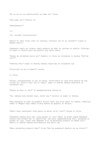 "At di ka na rin makikisiksik sa kama ko," China
"Ang sama nyo!" Michie >0<
"Hahahahaha!!"
***
[St. Lourdes International]
"Balik ko lang 'tong libro sa library, hintayin nyo ko sa canteen!" sigaw ni
Maggie paalis
Pagkasara namin ng lockers namin pumunta na kami sa canteen at pumila. Pina-upo
na namin si Michie para ma-reserve ang table namin.
"Ganda ng cellphone natin ah," kumento ni China sa cellphone ni Audrey "Ano'ng
unit?"
"Samsung GS3," sagot ni Audrey habang nagta-tap sa cellphone nya
"Tine-text mo ba si Romeo?" tanong
ni China
"Hindi, nakipag-break na ako sa kanya. Chine-check ko lang kung maayos ba ang
stocks ko, ibinili kasi ako ni Papa," sagot ni Audrey habang nakatutok sa
cellphone nya.
"Break na kayo ni Omi?" di makapaniwalang tanong ko
"Oo, habang nasa bundok tayo, leche sya," naiinis na sagot ni Audrey.
Nang makakuha na kami ng pagkain dinala namin ang tray namin sa lamesa. Dumating
naman si Maggie kaya sabay silang kumuha ng pagkain ni Michie.
"Bakit kayo nag-break? Diba patay na patay sa'yo 'yun?" tanong ni China
"Nambabae habang wala ako, yung panget na 'yun! Kapal ng mukha nyang mambabae
habang nasa bundok ako at naghihirap! Sya pala nagpapakasarap dito, gunggong na
panget na 'yun, leche sya! Magsama sila ng malanding pigsain na babae nya,"
kwento ni Audrey habang mina-masacre ang kanin nya
"Wow, malanding pigsain? Eew!" China "Ano'ng pangalan? Nandito ba sa school?"
 