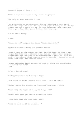 Humarap si Audrey kay China =___=
"Juliet," sagot ni Audrey na parang sinusuka ang pangalan
"Wow bagay ah! Romeo and Juliet!" China
"Oo, at ganon din ang magiging ending. Tragic," uminom sya ng tubig saglit
"Ganon yata talaga sila, mawala ka lang sandali pagbalik mo may iba na sila. Mga
lalaking yan, ano'ng tingin nila sa'tin, load? Nae-expire? Nyeta silang lahat!
Isama mo pa si kuya, ilang gabing di umuuwi tapos ang sungit
pa!" reklamo ni Audrey
Si Red.
"Kumusta na sya?" alanganin kong tanong "Kumusta na.. si Red?"
Napatingin sa akin si Audrey bago bumuntong hininga.
"Buhay pa naman si kuya, mukhang busy lagi. Palaging umaalis ng bahay at may
pinupuntahan. Last time na sinundan ko sya, dun sya sa firing range pumupunta.
Nakapagtataka lang, kasi hindi na sya pumupunta para sa facial nya. Ilang gabi
hindi sya matutulog sa bahay, siguro sa condo sya tumutuloy," kumunot ang noo ni
Audrey "Hindi kaya.. may kaaway si kuya?"
"Matagal nang walang kaaway ang Lucky 13 hindi ba? Simula nang maka-graduate
sila sa Pendleton High?"
China
Nag-shrug lang si Audrey
"Ano'ng pinag-uusapan nyo?" tanong ni Maggie
"Wala bading, si Audrey single na pala," sagot ni China sa kapatid
"Ahahaha! Walang date si Audrey sa Valentines," pang-aasar ni Michie
"Meron akong date," ngisi ni Audrey "Si Sammy, bleh!"
"Uwaahh! Hindi pwede yan, ako din sasama!" >0< Michie
"Hindi pwede, bawal ang third wheel," Audrey
"Hindi ako third wheel! Ako ang number--"
 
