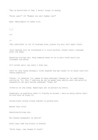 "Two na bestfriend ni Sam, I know," singit ni Audrey
"Hindi sabi!" >0< "Number one ako! Number one!"
Ayan. Mag-uumpisa na naman sila.
=__=
***
/>
[The subscriber is out of coverage area, please try your call again later]
[Your message will be transfered to a voice mailbox. Please leave a message
after the beep]
Bumuntong hininga ako. Pang sampung beses ko na to pero hindi parin nya
sinasagot ang phone.
It's either galit sya sakin o busy sya.
Gusto ko sana syang kausapin, hindi maganda ang mga nasabi ko sa kanya nang huli
naming pagkikita.
"Jared.. Si Samantha 'to, pwede ka bang makausap? Tawagan mo 'ko agad kapag
narinig mo 'to. Uhh.." nag-isip pa ako ng pwede kong sabihin pero ang weird na
nagsasalita ako pero walang sumasagot "Ingat ka"
In-end ko na ang tawag. Napatingin ako sa paligid ng school.
Pagkatapos ng pagkikita namin ni Timothy sa bundok.. wala na akong nakita kahit
na sino mula sa Lucky 13.
Parang bigla nalang silang naglaho na parang bula.
Nasaan kaya sila?
Bumuntong-hininga ako.
Ano kayang nangyayari sa kanila?
Hindi kaya tama ang hinala ni Audrey?
'Hindi kaya.. may kaaway si kuya?'
 