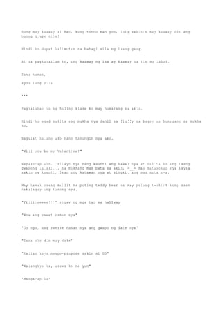 Kung may kaaway si Red, kung totoo man yon, ibig sabihin may kaaway din ang
buong grupo nila?
Hindi ko dapat kalimutan na bahagi sila ng isang gang.
At sa pagkakaalam ko, ang kaaway ng isa ay kaaway na rin ng lahat.
Sana naman,
ayos lang sila.
***
Pagkalabas ko ng huling klase ko may humarang sa akin.
Hindi ko agad nakita ang mukha nya dahil sa fluffy na bagay na humarang sa mukha
ko.
Nagulat nalang ako nang tanungin nya ako.
"Will you be my Valentine?"
Napakurap ako. Inilayo nya nang kaunti ang hawak nya at nakita ko ang isang
gwapong lalaki... na mukhang mas bata sa akin. =__= Mas matangkad sya kaysa
sakin ng kaunti, lean ang katawan nya at singkit ang mga mata nya.
May hawak syang maliit na puting teddy bear na may pulang t-shirt kung saan
nakalagay ang tanong nya.
"Yiiiiieeeee!!!" sigaw ng mga tao sa hallway
"Wow ang sweet naman nya"
"Oo nga, ang swerte naman nya ang gwapo ng date nya"
"Sana ako din may date"
"Kailan kaya magpo-propose sakin si GD"
"Walanghya ka, asawa ko na yun"
"Mangarap ka"
 