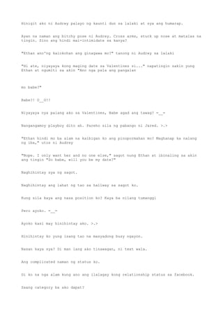 Hinigit ako ni Audrey palayo ng kaunti dun sa lalaki at sya ang humarap.
Ayan na naman ang bitchy pose ni Audrey. Cross arms, stuck up nose at matalas na
tingin. Sino ang hindi mai-intimidate sa kanya?
"Ethan ano'ng kalokohan ang ginagawa mo?" tanong ni Audrey sa lalaki
"Hi ate, niyayaya kong maging date sa Valentines si..." napatingin sakin yung
Ethan at ngumiti sa akin "Ano nga pala ang pangalan
mo babe?"
Babe?! O__O!!
Niyayaya nya palang ako sa Valentines, Babe agad ang tawag? =__=
Nangangamoy playboy dito ah. Pareho sila ng pabango ni Jared. >.>
"Ethan hindi mo ba alam na kaibigan ko ang pinopormahan mo? Maghanap ka nalang
ng iba," utos ni Audrey
"Nope. I only want her and no one else," sagot nung Ethan at ibinaling sa akin
ang tingin "So babe, will you be my date?"
Naghihintay sya ng sagot.
Naghihintay ang lahat ng tao sa hallway sa sagot ko.
Kung sila kaya ang nasa position ko? Kaya ba nilang tumanggi
Pero ayoko. =__=
Ayoko kasi may hinihintay ako. >.>
Hinihintay ko yung isang tao na masyadong busy ngayon.
Nasan kaya sya? Di man lang ako tinawagan, ni text wala.
Ang complicated naman ng status ko.
Di ko na nga alam kung ano ang ilalagay kong relationship status sa facebook.
Saang category ba ako dapat?
 