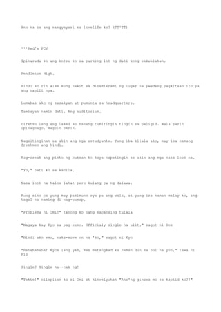 Ano na ba ang nangyayari sa lovelife ko? (TT^TT)
***Red's POV
Ipinarada ko ang kotse ko sa parking lot ng dati kong eskwelahan.
Pendleton High.
Hindi ko rin alam kung bakit sa dinami-rami ng lugar na pwedeng pagkitaan ito pa
ang napili nya.
Lumabas ako ng sasakyan at pumunta sa headquarters.
Tambayan namin dati. Ang auditorium.
Diretso lang ang lakad ko habang tumitingin tingin sa paligid. Wala parin
ipinagbago, magulo parin.
Nagsitinginan sa akin ang mga estudyante. Yung iba kilala ako, may iba namang
freshmen ang hindi.
Nag-creak ang pinto ng buksan ko kaya napatingin sa akin ang mga nasa loob na.
"Yo," bati ko sa kanila.
Nasa loob na halos lahat pero kulang pa ng dalawa.
Kung sino pa yung may pasimuno sya pa ang wala, at yung isa naman malay ko, ang
tagal na naming di nag-uusap.
"Problema ni Omi?" tanong ko nang mapansing tulala
"Nagaya kay Kyo sa pag-eemo. Officialy single na ulit," sagot ni Dos
"Hindi ako emo, naka-move on na 'ko," sagot ni Kyo
"Hahahahaha! Ayos lang yan, mas matangkad ka naman dun sa Sol na yon," tawa ni
Pip
Single? Single na--nak ng!
"Takte!" nilapitan ko si Omi at kinwelyuhan "Ano'ng ginawa mo sa kaptid ko?!"
 