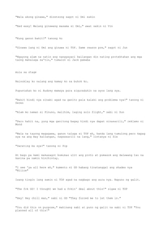 "Wala akong ginawa," diretsong sagot ni Omi sakin
"Red easy! Walang ginawang masama si Omi," awat sakin ni Vin
"Kung ganon bakit?" tanong ko
"Ginawa lang ni Omi ang ginawa ni TOP. Same reason pre," sagot ni Jun
"Ngayong alam na natin ang nangyayari kailangan din nating protektahan ang mga
taong mahalaga sa'tin," tumalon si Jack pababa
mula sa stage
Naisuklay ko nalang ang kamay ko sa buhok ko.
Pupuntahan ko si Audrey mamaya para siguraduhin na ayos lang sya.
"Bakit hindi nya sinabi agad na ganito pala kalaki ang problema nya?" tanong ni
Seven
"Alam mo naman si Pinuno, malihim, laging solo flight," sabi ni Sun
"Pero kahit na, yung mga ganitong bagay hindi nya dapat sinasarili," reklamo ni
Mond
"Wala na tayong magagawa, ganon talaga si TOP eh, handa lang tumulong pero kapag
sya na ang may kailangan, nagsasarili na lang," lintanya ni Six
"Darating ba sya?" tanong ni Pip
At bago pa kami makasagot bumukas ulit ang pinto at pumasok ang dalawang tao na
kanina pa namin hinihintay.
"I see 'ya all here eh," kumento ni GD habang tinatanggal ang shades nya
"Niiice"
Isang tingin lang samin ni TOP agad na nagbago ang aura nya. Napuno ng galit.
"The fck GD! I thought we had a fckin' deal about this!" sigaw ni TOP
"Hey! Hey chill man," sabi ni GD "They forced me to let them in."
"You did this on purpose," mahinang sabi at puno ng galit na sabi ni TOP "You
planned all of this!"
 