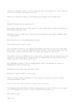 "To put it simply," sagot ni GD "I know how they would react if I tell them our
little venture with the drugs and all-"
Mabilis na tumaob sa sahig si GD bago pa nya matapos ang sinasabi nya.
/>
Nagsindi nalang ako ng sigarilyo ko.
Wala akong pakialam kay GD. Ang gusto ko lang, matulungan si TOP na makaalis sa
problemang napasukan nya.
Kaibigan ko parin naman sya, hindi yon basta masisira lang dahil nagmahal kami
sa iisang babae.
Mas malalim pa ron ang pagkakaibigan namin.
"You fcking shit!" mura ni TOP
"'Ya through?" tanong ni GD habang pinupunasan ang dugo sa labi nya. "We need
men brotha'. Boss is getting impatient with Mr Choi, 'ya know we need more men
if we want to deal with that man. It always get bloody in the end."
"It didn't have to be them GD! You didnt have to fcking recruit them! This isn't
a part of our fcking deal!" sigaw ni TOP na nagpatahimik sa buong auditorium.
"They shouldn't know about this! FCK!"
May kakayahan talaga si TOP na magpatahimik kahit ang malakas na kulog sa
pamamagitan lang ng sigaw nya.
Nakakatakot sya kapag nasa ganitong stage.
Malapit na syang umabot sa limit nya.
"Tama na 'yan," awat ko "Malapit na ang susunod na dealing, hindi ba dapat
nating pag-usapan 'yon?"
"The fck are you talking about?! None of you will go!"
"I already introduced them to Boss, they passed his tests. They're in," tumayo
na si GD "Whether 'ya like it or not, they're going with us."
"No they're not!"
"What 'ya
 