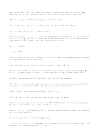 want to do then? They can't back out now, 'ya know what Boss will do to them.
Once they're in they can never go out. He'll have 'em killed if they did."
"FCK IT!" sinipa ni TOP ang malapit na monoblock chair
"Let it go TOP," sabi ni Vin "Nandito na 'to, wala nang atrasan pa."
"All for one, One for all," sabi ni Jack
"Hwag kang mag-alala, wala sa amin ang mapapahamak," tinapon ko na ang sigarilyo
ko at saka tinapakan "Nakakalimutan mo na ba kung gaano kalakas ang gang natin
kapag magkakasama tayong lahat? Malulusutan natin 'to."
Ch.91 - The Boys
***Red's POV
"Ano na ngayon ang plano?" tanong ni Jun "Hindi naman tayo pwedeng basta sumugod
sa laban nang walang dalang armas."
"Hwag kang mag-alala, nagawan ko na ng paraan 'yan," sabi ko.
Matapos kong ibenta sa Tatay ko ang stocks ko na may halagang limang milyon para
makabili ng mga gagamitin namin, siguro naman makakalabas kaming buhay nito.
Dalawang second hand na SUV, mga baril pati na rin spy cameras.
"Pero bago 'yan, pwede ba munang malaman kung ano ang totoong nangyayari dito?"
tumingin si Sun kay GD at TOP. "Ano ba talaga ang nangyayari?"
"Gago! Hahaha! Ang labo ng tanong mo," tawa ni Pip.
"Hoy Pip! Umayos ka, tawa ka nang tawa dyan," saway ni Mond.
"Pano ka nga ba napasok sa gusot na 'to TOP? Nahihiwagaan ako sa mga nangyayari
eh, bigla kang napasok sa illegal?" sabi ni Jack.
Umupo si TOP sa isang monoblock chair. Mukhang mahaba habang usapan ito. Humanap
na rin ako ng upuan ko.
"I don't know where to start," umpisa nya.
"Alam ko," singit ni Six "Mag-umpisa ka sa pagta-tagalog. Bro sa totoo lang, low
blood na ako. Hwag mo nang palalain pa."
 