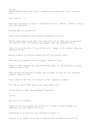 "Oo nga,
pareho kayong ingles nang ingles ni Samantha. Ano bang nakain nyo?" tanong ni
Jack.
Aray! Namfufu! >.>
Napatingin ako bigla sa itaas at napabuntong hininga. Samantha. Samantha. Kailan
kaya tayo magkikita?
Mamayang gabi na ang dealing.
Dapat lang na makalabas kami ng buhay, kakausapin ko pa sya.
"Right, uumpisahan ko ang lahat nang makarating ako sa Japan para sa operasyon
ko," kwento ni TOP. "At kung ano ang nangyari bago ako makabalik dito."
"Heh! I'm not a big fan of story telling so.." lumapit si GD sa pinto "Imma buy
something to eat"
Matapos lumabas ni GD muling nabalik kay TOP ang atensyon namin.
"Ano nga ba ang nangyari sa'yo sa Japan?" tanong ni Seven.
"Hindi ka namin nakausap man lang habang nasa Japan ka. Parang bigla ka nalang
naglaho," sabi ni Vin.
"Kung ano man ang nangyari sa Japan, may kinalaman sa kung ano ang nangyayari
ngayon?" tanong ni Dos.
"Yes," sagot ni TOP "Yes it's because of what happened in Japan."
"At alam na 'yon ni GD," sabi ni Kyo "Kaya umalis sya."
"O baka dahil sa ayaw nyang mabugbog?" tanong ko.
*kring*
May tumunog na cellphone.
Kinuha ni TOP ang cellphone nya sa bulsa at tinignan. Biglang nagbago ang
ekspresyon nya nang mabasa ang caller.
Mukhangalam ko na kung sino ang tumatawag sa kanya. >.>
"Sige na 'tol, sagutin mo na. Ako na ang bahalang mag-kwento," prisinta ko.
 