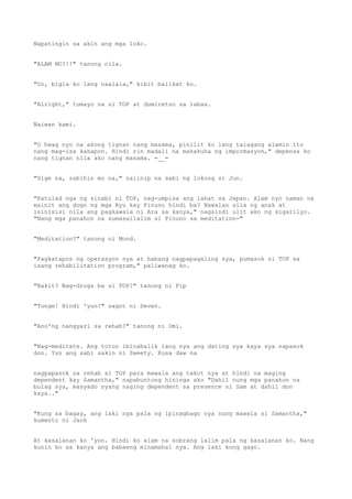 Napatingin sa akin ang mga loko.
"ALAM MO?!!" tanong nila.
"Oo, bigla ko lang naalala," kibit balikat ko.
"Alright," tumayo na si TOP at dumiretso sa labas.
Naiwan kami.
"O hwag nyo na akong tignan nang masama, pinilit ko lang talagang alamin ito
nang mag-isa kahapon. Hindi rin madali na makakuha ng impormasyon," depensa ko
nang tignan nila ako nang masama. =__=
"Sige na, sabihin mo na," naiinip na sabi ng lokong si Jun.
"Katulad nga ng sinabi ni TOP, nag-umpisa ang lahat sa Japan. Alam nyo naman na
mainit ang dugo ng mga Ryu kay Pinuno hindi ba? Nawalan sila ng anak at
isinisisi nila ang pagkawala ni Ara sa kanya," nagsindi ulit ako ng sigarilyo.
"Nang mga panahon na sumasailalim si Pinuno sa meditation-"
"Meditation?" tanong ni Mond.
"Pagkatapos ng operasyon nya at habang nagpapagaling sya, pumasok si TOP sa
isang rehabilitation program," paliwanag ko.
"Bakit? Nag-drugs ba si TOP?" tanong ni Pip
"Tunge! Hindi 'yun!" sagot ni Seven.
"Ano'ng nangyari sa rehab?" tanong ni Omi.
"Nag-meditate. Ang totoo ibinabalik lang nya ang dating sya kaya sya napasok
don. Yun ang sabi sakin ni Sweety. Kusa daw na
nagpapasok sa rehab si TOP para mawala ang takot nya at hindi na maging
dependent kay Samantha," napabuntong hininga ako "Dahil nung mga panahon na
bulag sya, masyado syang naging dependent sa presence ni Sam at dahil don
kaya.."
"Kung sa bagay, ang laki nga pala ng ipinagbago nya nung mawala si Samantha,"
kumento ni Jack
At kasalanan ko 'yon. Hindi ko alam na sobrang lalim pala ng kasalanan ko. Nang
kunin ko sa kanya ang babaeng minamahal nya. Ang laki kong gago.
 