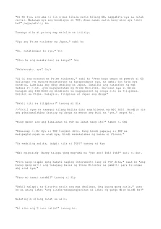 "Si Mr Ryu, ang ama ni Gin o mas kilala natin bilang GD, nagpakita sya sa rehab
center. Nalaman nya ang kondisyon ni TOP. Alam naman natin kung sino sya hindi
ba?" pagpapatuloy ko.
Tumango sila at parang may malalim na iniisip.
"Sya ang Prime Minister ng Japan," sabi ko
"Oo, natatandaan ko sya." Vin
"Sino ba ang makakalimot sa kanya?" Dos
"Nakakatakot sya" Jack
"Si GD ang susunod na Prime Minister," sabi ko "Pero bago umupo sa pwesto si GD
kailangan nya munang mapatunayan na karapatdapat sya. At dahil don kaya sya
nandito. Lumalala ang drug dealing sa Japan, lumalaki ang nasasakop ng mga
Yakuza at hindi iyon nagugustuhan ng Prime Minister. Inutusan nya si GD na
hanapin ang BIG BOSS ng sindikato na nagpapaikot ng droga dito sa Pilipinas.
Umiikot sa China, Malaysia, Pilipinas at Japan ang droga"
"Bakit dito sa Pilipinas?" tanong ni Six
/>"Dahil ayon sa nasagap nilang balita dito ang hideout ng BIG BOSS. Nandito rin
ang pinakamalaking factory ng droga na meron ang BOSS na 'yon," sagot ko.
"Kung ganon ano ang kinalaman ni TOP sa lahat nang ito?" tanon ni Omi
"Kinausap ni Mr Ryu si TOP tungkol dito. Kung hindi papayag si TOP na
makipagtulungan sa anak nya, hindi makakalabas ng bansa si Pinuno."
"Sa madaling salita, inipit nila si TOP?" tanong ni Kyo
"Nak ng pating! Hanep talaga yang mag-ama na 'yan ano? Tsk! Tsk!" sabi ni Sun.
"Pero nang isipin kong mabuti naging intsrumento lang si TOP dito," saad ko "Ang
buong gang natin ang talagang balak ng Prime Minister na gamitin para tulungan
ang anak nya."
"Pano mo naman nasabi?" tanong ni Pip
"Dahil malapit sa distrito natin ang mga dealings. Ang buong gang natin," turo
ko sa aming lahat "ang pinaka-makapangyarihan sa lahat ng gangs dito hindi ba?"
Nakatingin silang lahat sa akin.
"At sino ang Pinuno natin?" tanong ko.
 