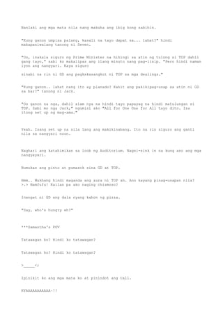 Nanlaki ang mga mata nila nang makuha ang ibig kong sabihin.
"Kung ganon umpisa palang, kasali na tayo dapat sa... lahat?" hindi
makapaniwalang tanong ni Seven.
"Oo, inakala siguro ng Prime Minister na hihingi sa atin ng tulong si TOP dahil
gang tayo," sabi ko makalipas ang ilang minuto nang pag-iisip. "Pero hindi naman
iyon ang nangyari. Kaya siguro
sinabi na rin ni GD ang pagkakasangkot ni TOP sa mga dealings."
"Kung ganon.. lahat nang ito ay planado? Kahit ang pakikipag-usap sa atin ni GD
sa bar?" tanong ni Jack.
"Oo ganon na nga, dahil alam nya na hindi tayo papayag na hindi matulungan si
TOP. Sabi mo nga Jack," ngumisi ako "All for One One for All tayo dito. Isa
itong set up ng mag-ama."
Yeah. Isang set up na sila lang ang makikinabang. Ito na rin siguro ang ganti
nila sa nangyari noon.
Naghari ang katahimikan sa loob ng Auditorium. Nagsi-sink in na kung ano ang mga
nangyayari.
Bumukas ang pinto at pumasok sina GD at TOP.
Hmm.. Mukhang hindi maganda ang aura ni TOP ah. Ano kayang pinag-usapan nila?
>.> Namfufu! Kailan pa ako naging chismoso?
Inangat ni GD ang dala nyang kahon ng pizza.
"Say, who's hungry eh?"
***Samantha's POV
Tatawagan ko? Hindi ko tatawagan?
Tatawagan ko? Hindi ko tatawagan?
>_____<;
Ipinikit ko ang mga mata ko at pinindot ang Call.
KYAAAAAAAAAAA~!!
 