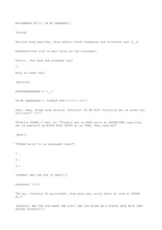 NA-TAAAAAP KO!!!! OH MY GAAAAAHD!!
*Kring*
Narinig kong nag-ring. Ibig sabihin hindi nakapatay ang cellphone nya! @__@
Nakakatatlong ring na pero hindi pa nya sinasagot.
Fuuuuu.. Ano kaya ang ginagawa nya?
/>
Busy na naman sya?
[Miracle]
KYAAAAAAAAAAAAA~!! >__<
OH MY GAAAAAAHD!!! SINAGOT NYA!!!!!!!! >0<!!
Okay. Okay. Hinga nang malalim. Hihihihi! Oh My God! Kinikilig ako sa boses nya.
Yiiiiiee!! >///<
"H-Hello ETHAN.." bati ko. "Tungkol dun sa DATE natin sa VALENTINES nag-iisip
ako na mag-suot ng MICRO MINI SKIRT at ng TUBE. Okay lang ba?"
[What?]
"ETHAN hello? Di ka nakasagot dyan?"
1..
2..
3..
[ETHAN?! WHO THE FCK IS THAT?!!]
Hahahaha! >///<
"Oh my.. Timothy? Oh goooossshh. Ikaw pala yan, sorry akala ko ikaw si ETHAN
eh."
[MIRACLE! WHO THE FCK--WHAT THE FCK?! ARE YOU GOING ON A FCKING DATE WITH THAT
FCKING DIPSHIT?!!]
 