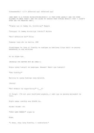 Yieeeeeeehh!! >///< Affected sya! Affected sya!
[AND WHAT IS A FCKING MICRO-FCKING-MINI?! IS THAT EVEN LEGAL?! ARE YOU EVEN
ALLOWED TO WEAR THAT?! ARE YOU GOING TO SEDUCE THAT FCKING WUSS?!! FCK! I DIDN'T
EVEN SEE YOU WEARING ONE!]
"Tignan nyo si Sammy oh, kinikilig!" Maggie
"Ooooyyy! Si Sammy kinikilig! Yihihi!" Michie
"Ano? Effective ba?" China
Tumango lang ako sa kanila. @U@
Pinakinggan ko lang si Timothy na sumigaw sa kabilang linya kahit na parang
mababasag na ang eardrums
ko sa sigaw nya.
[MIRACLE YOU BETTER NOT BE CHEA--]
Bigla syang tumigil sa pagsigaw. Waaaah! Bakit sya tumigil?
"Uhh Timothy?"
Narinig ko syang huminga nang malalim.
[Sorry]
"Eh? B-Bakit ka nagso-sorry?" 0___0?
[I forgot. I'm not your boyfriend anymore..] sabi nya sa parang malungkot na
tono.
Bigla naman sumikip ang dibdib ko.
Hinde! Hinde! >0<
"OKAY LANG NAMAN!" sigaw ko
Ehem.
"I mean, okay lang Timothy. I understand."
 