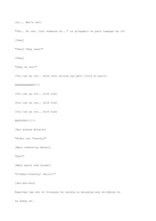 [So... Who's he?]
"Uhh.. No one. Just someone na..." na ginagamit ko para tawagan ka >3<
[Okay]
"Okay? Okay saan?"
[Okay]
"Okay na ano?"
[You can go out.. with him] bulong nya pero rinig ko parin.
HAAAAAAAAAAA?!!!
[You can go out.. with him]
[You can go out.. with him]
[You can go out.. with him]
ANOOOOOO!?!!!
[But please Miracle]
"A-Ano yon Timothy?"
[Wear something decent]
"Huh?"
[Wear pants and jacket]
"T-Teka--Timothy! Hello?!"
[doo-doo-doo]
Napa-nga nga ako at hinayaan ko nalang na malaglag ang cellphone ko
sa kamay ko.
 