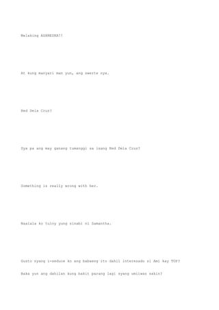 Malaking ASANESKA!!
At kung manyari man yun, ang swerte nya.
Red Dela Cruz?
Sya pa ang may ganang tumanggi sa isang Red Dela Cruz?
Something is really wrong with her.
Naalala ko tuloy yung sinabi ni Samantha.
Gusto nyang i-seduce ko ang babaeng ito dahil interesado si Ami kay TOP?
Baka yun ang dahilan kung bakit parang lagi syang umiiwas sakin?
 