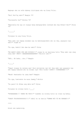 Napaupo ako sa sofa habang tinitignan ako ng Crazy Trios.
"Ano? Ano'ng sabi?" Maggie *U*
"Successful ba?" Michie *U*
"Nag-selos ba sya at niyaya kang makipag-date instead dun kay Ethan? Ano?" China
*U*
+______+
Tinignan ko ang Crazy Trios.
"Ang sabi nyo kapag nalaman nya na makikipag-date ako sa iba, yayayain nya
ako?!" sigaw ko
"Oo nga, bakit? Ano daw ba sabi?" China
"EH BAKIT HINDI NYA AKO NIYAYA?!!" sigaw ko sa kanilang tatlo "Ang sabi nya okay
lang daw! OKAY?! AAAAAAAAAAAAAAHHH!! Naiinis ako!!"
"Ahh.. Eh baka.. ano.." Maggie
+_____+
"Dapat niyaya ko nalang sya! Pero pinigilan nyo ko! Ang sabi nyo yayayain nya
ako kapag sumunod ako sa sinabi nyo! Pero hindi! HINDI!! HINDEEEEEE!!!!"
"Woah! Huminahon ka lang Sam!" Maggie
"Oo nga, huminahon ka muna Sammy," Michie
"So pano? Si Ethan ang date mo?" China
Tinignan ko silang tatlo +____+
"KYAAAAAAAA~!! TAKBO NA TAYO!!" tumakbo na silang tatlo sa itaas ng bahay.
"CRAZY TRIOOOOOOOSSSS!!!!" habol ko sa kanila "GAWAN NYO TO NG PARAAN!!!"
****
Hindi ako makatulog.
 