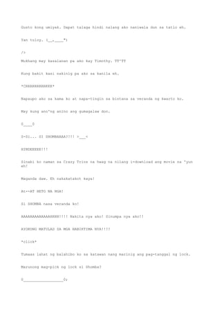 Gusto kong umiyak. Dapat talaga hindi nalang ako naniwala dun sa tatlo eh.
Yan tuloy. (__,____")
/>
Mukhang may kasalanan pa ako kay Timothy. TT^TT
Kung bakit kasi nakinig pa ako sa kanila eh.
*CRRRRRRRRRKKK*
Napaupo ako sa kama ko at napa-tingin sa bintana sa veranda ng kwarto ko.
May kung ano'ng anino ang gumagalaw don.
0____0
S-Si... SI SHOMBAAAA?!!! >___<
HINDEEEEE!!!
Sinabi ko naman sa Crazy Trios na hwag na nilang i-download ang movie na 'yun
eh!
Maganda daw. Eh nakakatakot kaya!
At--AT HETO NA NGA!
Si SHOMBA nasa veranda ko!
AAAAAAAAAAAAAHHHH!!!! Nakita nya ako! Sinumpa nya ako!!
AYOKONG MATULAD SA MGA NABIKTIMA NYA!!!!
*click*
Tumaas lahat ng balahibo ko sa katawan nang marinig ang pag-tanggal ng lock.
Marunong mag-pick ng lock si Shomba?
0__________________0;
 