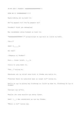 OH MY GOD!! PLEASE!! AAAAAAAAAAAAHHHHHH!!!
AYAN NA SI SHOMBAAAAAA!!!!!!
Nagtalukbong ako ng kumot ko.
Ano'ng gagawin ko?! Ano'ng gagawin ko?!
Tatakbo?! Hindi ako makagalaw!
May naramdaman akong humawak sa kumot ko.
"AAAAAAAAAAHHHHHH!!!" pinag-sisipa ko sya mula sa ilalim ng kumot.
"Shit!"
GASP! 0______0;
Ano daw?!
/>Nagmura si Shomba?!
Pero... boses lalaki. =___=a
Inalis ko yung kumot ko.
"Uhh..." bulong ko.
Nabuhusan ako ng relief nang hindi si Shomba ang nakita ko.
"Timothy? Bakit ka nakaluhod dyan sa carpet ko?" tanong ko.
Nakita ko sya na parang may hinahanap sa ilalim ng kama ko. Hinahanap ba nya si
Shomba?
Tumingin sya sa'kin.
Nagulat ako nang matalim nya akong tignan.
Eeeh! >___< Mas nakakatakot pa sya kay Shomba.
"Where is he?" tanong nya.
 