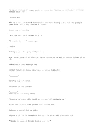 "S-Sino? Si Shomba?" nagpa-panic na tanong ko. "Nakita mo si Shomba?! WAAAAH!!
SAAN?! SAAN?!" >0<
"Shomba who?"
"Ah wala wala hahahaha!" ninenerbyos kong tawa habang tinitignan ang paligid
baka sakaling biglang lumitaw si Shomba.
Umupo sya sa kama ko.
"Ano nga pala ang ginagawa mo dito?"
"I received a text" sagot nya.
"Text?"
Ibinigay nya sakin yung cellphone nya.
Wow. Naka-IPhone 4S si Timothy. Sayang nag-palit na ako ng Samsung Galaxy S3 eh.
=3=
Naka-open pa yung message na:
||HELP PLEASE. Si Sammy nire-rape ni Edward Cullen!||
0________0
Sino'ng nag-text nito?
Tinignan ko yung number.
=_______=
/>Si China. Ang Crazy Trios.
"Pumunta ka talaga dito dahil sa text na 'to? Naniwala ka?"
"Just want to make sure you're safe," sagot nya.
Nakaupo sya patalikod sa akin.
Napansin ko lang na naka-suot sya ng black suit. May trabaho ba sya?
"Kilala mo naman si Edward Cullen hindi ba?"
 