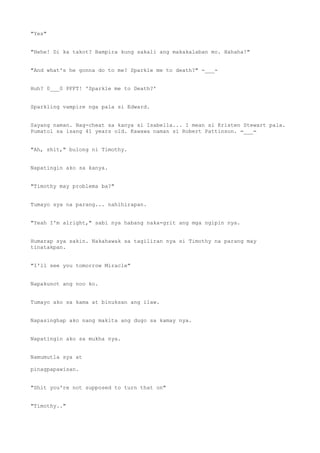 "Yes"
"Hehe! Di ka takot? Bampira kung sakali ang makakalaban mo. Hahaha!"
"And what's he gonna do to me? Sparkle me to death?" -___-
Huh? 0___0 PFFT! 'Sparkle me to Death?'
Sparkling vampire nga pala si Edward.
Sayang naman. Nag-cheat sa kanya si Isabella... I mean si Kristen Stewart pala.
Pumatol sa isang 41 years old. Kawawa naman si Robert Pattinson. =___=
"Ah, shit," bulong ni Timothy.
Napatingin ako sa kanya.
"Timothy may problema ba?"
Tumayo sya na parang... nahihirapan.
"Yeah I'm alright," sabi nya habang naka-grit ang mga ngipin nya.
Humarap sya sakin. Nakahawak sa tagiliran nya si Timothy na parang may
tinatakpan.
"I'll see you tomorrow Miracle"
Napakunot ang noo ko.
Tumayo ako sa kama at binuksan ang ilaw.
Napasinghap ako nang makita ang dugo sa kamay nya.
Napatingin ako sa mukha nya.
Namumutla sya at
pinagpapawisan.
"Shit you're not supposed to turn that on"
"Timothy.."
 