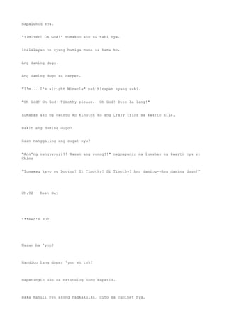 Napaluhod sya.
"TIMOTHY! Oh God!" tumakbo ako sa tabi nya.
Inalalayan ko syang humiga muna sa kama ko.
Ang daming dugo.
Ang daming dugo sa carpet.
"I'm... I'm alright Miracle" nahihirapan nyang sabi.
"Oh God! Oh God! Timothy please.. Oh God! Dito ka lang!"
Lumabas ako ng kwarto ko kinatok ko ang Crazy Trios sa kwarto nila.
Bakit ang daming dugo?
Saan nanggaling ang sugat nya?
"Ano'ng nangyayari?! Nasan ang sunog?!" nagpapanic na lumabas ng kwarto nya si
China
"Tumawag kayo ng Doctor! Si Timothy! Si Timothy! Ang daming--Ang daming dugo!"
Ch.92 - Rest Day
***Red's POV
Nasan ba 'yon?
Nandito lang dapat 'yon eh tsk!
Napatingin ako sa natutulog kong kapatid.
Baka mahuli nya akong nagkakalkal dito sa cabinet nya.
 