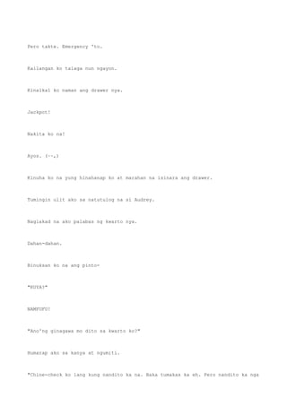 Pero takte. Emergency 'to.
Kailangan ko talaga nun ngayon.
Kinalkal ko naman ang drawer nya.
Jackpot!
Nakita ko na!
Ayos. (~~,)
Kinuha ko na yung hinahanap ko at marahan na isinara ang drawer.
Tumingin ulit ako sa natutulog na si Audrey.
Naglakad na ako palabas ng kwarto nya.
Dahan-dahan.
Binuksan ko na ang pinto-
"KUYA?"
NAMFUFU!
"Ano'ng ginagawa mo dito sa kwarto ko?"
Humarap ako sa kanya at ngumiti.
"Chine-check ko lang kung nandito ka na. Baka tumakas ka eh. Pero nandito ka nga
 