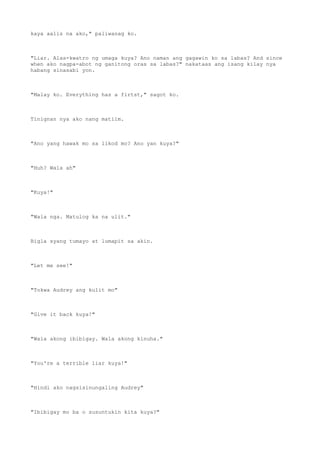 kaya aalis na ako," paliwanag ko.
"Liar. Alas-kwatro ng umaga kuya? Ano naman ang gagawin ko sa labas? And since
when ako nagpa-abot ng ganitong oras sa labas?" nakataas ang isang kilay nya
habang sinasabi yon.
"Malay ko. Everything has a firtst," sagot ko.
Tinignan nya ako nang matiim.
"Ano yang hawak mo sa likod mo? Ano yan kuya?"
"Huh? Wala ah"
"Kuya!"
"Wala nga. Matulog ka na ulit."
Bigla syang tumayo at lumapit sa akin.
"Let me see!"
"Tokwa Audrey ang kulit mo"
"Give it back kuya!"
"Wala akong ibibigay. Wala akong kinuha."
"You're a terrible liar kuya!"
"Hindi ako nagsisinungaling Audrey"
"Ibibigay mo ba o susuntukin kita kuya?"
 