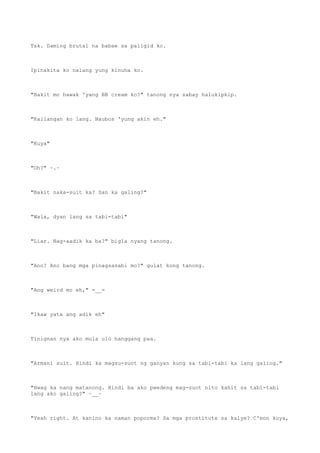 Tsk. Daming brutal na babae sa paligid ko.
Ipinakita ko nalang yung kinuha ko.
"Bakit mo hawak 'yang BB cream ko?" tanong nya sabay halukipkip.
"Kailangan ko lang. Naubos 'yung akin eh."
"Kuya"
"Oh?" ~.~
"Bakit naka-suit ka? San ka galing?"
"Wala, dyan lang sa tabi-tabi"
"Liar. Nag-aadik ka ba?" bigla nyang tanong.
"Ano? Ano bang mga pinagsasabi mo?" gulat kong tanong.
"Ang weird mo eh," =__=
"Ikaw yata ang adik eh"
Tinignan nya ako mula ulo hanggang paa.
"Armani suit. Hindi ka magsu-suot ng ganyan kung sa tabi-tabi ka lang galing."
"Hwag ka nang matanong. Hindi ba ako pwedeng mag-suot nito kahit sa tabi-tabi
lang ako galing?" ~__~
"Yeah right. At kanino ka naman poporma? Sa mga prostitute sa kalye? C'mon kuya,
 