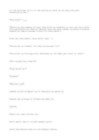 cut the bullcrap. It's 4 in the morning at hindi ka rin amoy alak para
manggaling sa bar."
"Nosy brat," -___-
"Malala na yang eyebags mo kuya. Kung hindi mo sasabihin sa akin ang totoo hindi
kita pahihiramin ng cream ko. Masyado kang vain para lumabas ng bahay na mukhang
haggard na vampire wannabe turned into drug addict."
Hindi ako drug addict. Drug dealer lang. ~.~
"Galing ako sa trabaho. Yun lang ang masasabi ko."
"Fine hindi na kita pipilitin. Malalaman ko rin naman yan sooner or later."
"Akin nalang tong cream mo"
"Sige kainin mo."
"Salamat"
"Whatever kuya"
Lumabas na ako sa kwarto nya at dumiretso sa kwarto ko.
Pumasok ako sa banya at hinubad ang damit ko.
Pakshet.
Nadali ang sugat sa braso ko.
Kahit daplis lang to ng bala masakit parin.
Ayoko nang maalala kung ano ang nangyari kanina.
 