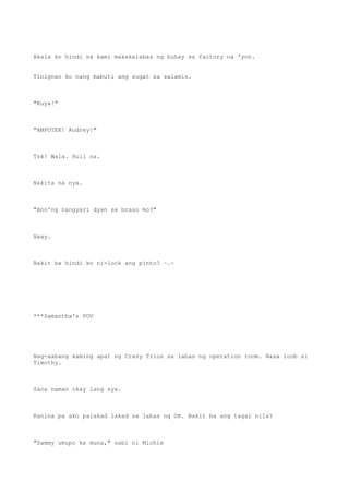 Akala ko hindi na kami makakalabas ng buhay sa factory na 'yon.
Tinignan ko nang mabuti ang sugat sa salamin.
"Kuya!"
"AMPOTEK! Audrey!"
Tsk! Wala. Huli na.
Nakita na nya.
"Ano'ng nangyari dyan sa braso mo?"
Haay.
Bakit ba hindi ko ni-lock ang pinto? ~.~
***Samantha's POV
Nag-aabang kaming apat ng Crazy Trios sa labas ng operation room. Nasa loob si
Timothy.
Sana naman okay lang sya.
Kanina pa ako palakad lakad sa labas ng OR. Bakit ba ang tagal nila?
"Sammy umupo ka muna," sabi ni Michie
 