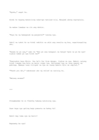 "Ayoko," sagot ko.
Hindi ko kayang manatiling naka-upo katulad nila. Masyado akong nag-aalala.
Sa wakas lumabas na rin ang doktor.
"Kayo ba ng kamaganak ng pasyente?" tanong nya.
Dahil sa takot ko na hindi sabihin sa akin ang resulta ng buo, nagsinungaling
ako.
"Asawa ko po sya," sabi ko "Ano po ang nangyari sa kanya? Ayos na po ba sya?
Ligtas naman po sya hindi ba?"
"Huminahon kayo Misis. Yes he's far from danger. Ligtas na sya. Mabuti nalang
hindi tumama ang bala sa major organ nya. Kailangan nya na lang ngayon ng
pahinga. Mamaya lang ililipat na sya sa isang kwarto dito sa ospital."
"Thank you doc," nabuhusan ako ng relief sa narinig ko.
"Walang anuman"
***
Pinagmasdan ko si Timothy habang natutulog sya.
Saan kaya sya galing bago pumunta sa bahay ko?
Bakit may tama sya ng baril?
Napaaway ba sya?
 
