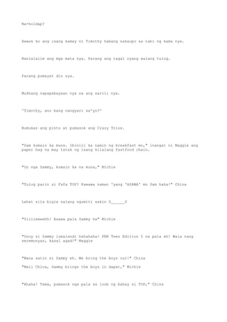 Na-holdap?
Hawak ko ang isang kamay ni Timothy habang nakaupo sa tabi ng kama nya.
Nanlalalim ang mga mata nya. Parang ang tagal nyang walang tulog.
Parang pumayat din sya.
Mukhang napapabayaan nya na ang sarili nya.
'Timothy, ano bang nangyari sa'yo?'
Bumukas ang pinto at pumasok ang Crazy Trios.
"Sam kumain ka muna. Ibinili ka namin ng breakfast mo," inangat ni Maggie ang
paper bag na may tatak ng isang kilalang fastfood chain.
"Oo nga Sammy, kumain ka na muna," Michie
"Tulog parin si Fafa TOP? Kawawa naman 'yang 'ASAWA' mo Sam haha!" China
Lahat sila bigla nalang ngumiti sakin 0______0
"Yiiiieeeehh! Asawa pala Sammy ha" Michie
"Oooy si Sammy lumalandi hahahaha! PBB Teen Edition 5 na pala eh! Wala nang
seremonyas, kasal agad!" Maggie
"Mana satin si Sammy eh. We bring the boys out!" China
"Mali China, Sammy brings the boys in dapat," Michie
"Ahaha! Tama, pumasok nga pala sa loob ng bahay si TOP," China
 