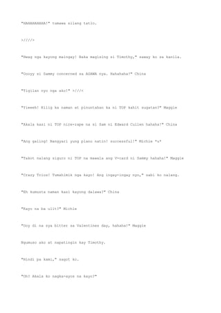 "HAHAHAHAHA!" tumawa silang tatlo.
>////>
"Hwag nga kayong maingay! Baka magising si Timothy," saway ko sa kanila.
"Oooyy si Sammy concerned sa ASAWA nya. Hahahaha!" China
"Tigilan nyo nga ako!" >///<
"Yieeeh! Kilig ka naman at pinuntahan ka ni TOP kahit sugatan?" Maggie
"Akala kasi ni TOP nire-rape na si Sam ni Edward Cullen hahaha!" China
"Ang galing! Nangyari yung plano natin! successful!" Michie *u*
"Takot nalang siguro ni TOP na mawala ang V-card ni Sammy hahaha!" Maggie
"Crazy Trios! Tumahimik nga kayo! Ang ingay-ingay nyo," sabi ko nalang.
"Eh kumusta naman kasi kayong dalawa?" China
"Kayo na ba ulit?" Michie
"Ooy di na sya bitter sa Valentines day, hahaha!" Maggie
Ngumuso ako at napatingin kay Timothy.
"Hindi pa kami," sagot ko.
"Oh? Akala ko nagka-ayos na kayo?"
 