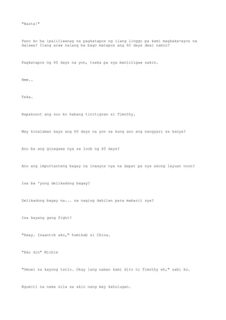 "Basta!"
Pano ko ba ipaliliwanag na pagkatapos ng ilang linggo pa kami magkaka-ayos na
dalawa? Ilang araw nalang ba bago matapos ang 60 days deal namin?
Pagkatapos ng 60 days na yon, tsaka pa sya manliligaw sakin.
Hmm..
Teka.
Napakunot ang noo ko habang tinitignan si Timothy.
May kinalaman kaya ang 60 days na yon sa kung ano ang nangyari sa kanya?
Ano ba ang ginagawa nya sa loob ng 60 days?
Ano ang importanteng bagay na inaayos nya na dapat pa nya akong layuan noon?
Isa ba 'yong delikadong bagay?
Delikadong bagay na... na naging dahilan para mabaril sya?
Isa kayang gang fight?
"Haay. Inaantok ako," humikab si China.
"Ako din" Michie
"Umuwi na kayong tatlo. Okay lang naman kami dito ni Timothy eh," sabi ko.
Ngumiti na nama sila sa akin nang may kahulugan.
 