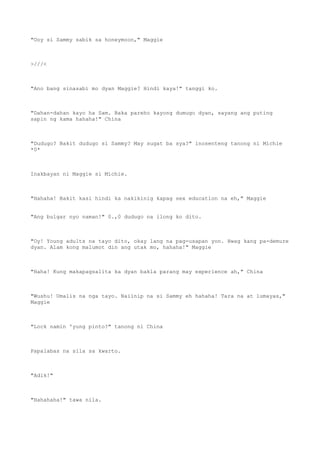 "Ooy si Sammy sabik sa honeymoon," Maggie
>///<
"Ano bang sinasabi mo dyan Maggie? Hindi kaya!" tanggi ko.
"Dahan-dahan kayo ha Sam. Baka pareho kayong dumugo dyan, sayang ang puting
sapin ng kama hahaha!" China
"Dudugo? Bakit dudugo si Sammy? May sugat ba sya?" inosenteng tanong ni Michie
*0*
Inakbayan ni Maggie si Michie.
"Hahaha! Bakit kasi hindi ka nakikinig kapag sex education na eh," Maggie
"Ang bulgar nyo naman!" 0.,0 dudugo na ilong ko dito.
"Oy! Young adults na tayo dito, okay lang na pag-usapan yon. Hwag kang pa-demure
dyan. Alam kong malumot din ang utak mo, hahaha!" Maggie
"Haha! Kung makapagsalita ka dyan bakla parang may experience ah," China
"Wushu! Umalis na nga tayo. Naiinip na si Sammy eh hahaha! Tara na at lumayas,"
Maggie
"Lock namin 'yung pinto?" tanong ni China
Papalabas na sila sa kwarto.
"Adik!"
"Hahahaha!" tawa nila.
 