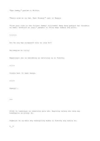 "Bye Sammy," paalam ni Michie.
"Basta alam mo na Sam. Kami Ninang!" sabi ni Maggie
"Live your life to the fullest Sammy! Yiiiieehh! Hwag kang pakipot ha! Gorabels
na kami! Goodluck sa inyo," pahabol ni China bago sumara ang pinto.
>/////<
Ano ba ang mga pinapasok nila sa isip ko?!
Naiimagine ko tuloy!
Napatingin ako sa mahimbing na natutulog na si Timothy.
=///=
Single bed. Di kami kasya.
>///>
Haaayy...
***
Hindi ko namalayan na nakatulog pala ako. Nagising nalang ako nang may
humahaplos sa pisngi ko.
Pagmulat ko ng mata ang nakangiting mukha ni Timothy ang nakita ko.
0__0
 