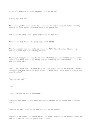 "Timothy!" mabilis ko syang niyakap. "Gising ka na"
Niyakap nya rin ako.
"Thank God you're okay! Akala ko.. kung ano na ang mangyayari sa'yo. Timothy
hwag mo na ulit akong tatakutin nang ganon pwede ba?"
Humiwalay ako nang kaunti para tignan sya sa mga mata.
"Okay ka na ba? Masakit ba yung sugat mo?" TT^TT
"No," pinunasan nya yung luha sa pisngi ko "I'm fine Miracle. Please stop
crying.." sabi nya sa malumanay na boses.
"Timothy," naiiyak na tawag ko sa kanya "Natakot ako nang makita ko yung dugo..
tapos bigla kang nawalan ng malay bago pa dumating yung ambulansya.. akala ko..
akala ko huli na.."
"But I feel fine now. I'm here with you. You don't have to be scared anymore,"
hinawakan nya ang magkabila kong pisngi "I will never leave you. I promise you
that Miracle."
"Sabi mo yan ha?"
"Yes"
"Okay" tumigil na ako sa pag-iyak.
Lumayo na ako nang tuluyan bago ko pa makalimutan na may sugat sya at bagong
opera.
"Nauuhaw ka ba?" hindi ko na sya hinintay pa na sumagot.
Tumayo ako at lumapit sa table malapit sa kama. Kumuha ako ng mineral water at
nag-salin ako ng tubig sa isang plastic cup.
 