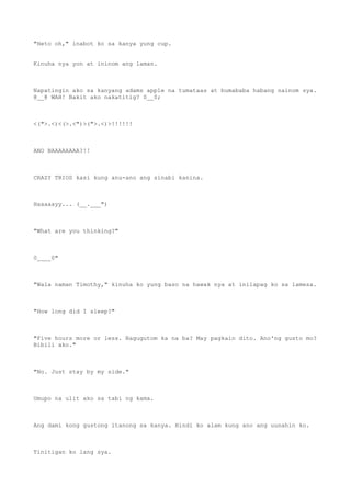 "Heto oh," inabot ko sa kanya yung cup.
Kinuha nya yon at ininom ang laman.
Napatingin ako sa kanyang adams apple na tumataas at bumababa habang nainom sya.
@__@ WAH! Bakit ako nakatitig? 0__0;
<(">.<)<(>.<")>(">.<)>!!!!!!
ANO BAAAAAAAA?!!
CRAZY TRIOS kasi kung anu-ano ang sinabi kanina.
Haaaaayy... (__.___")
"What are you thinking?"
0____0"
"Wala naman Timothy," kinuha ko yung baso na hawak nya at inilapag ko sa lamesa.
"How long did I sleep?"
"Five hours more or less. Nagugutom ka na ba? May pagkain dito. Ano'ng gusto mo?
Bibili ako."
"No. Just stay by my side."
Umupo na ulit ako sa tabi ng kama.
Ang dami kong gustong itanong sa kanya. Hindi ko alam kung ano ang uunahin ko.
Tinitigan ko lang sya.
 